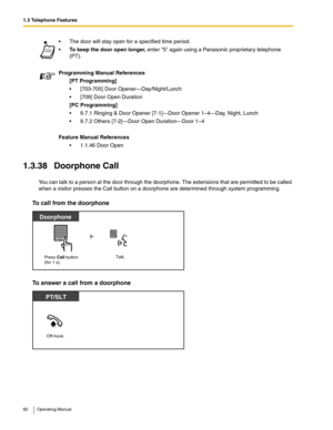 Page 821.3 Telephone Features
82 Operating Manual
1.3.38 Doorphone Call
You can talk to a person at the door through the doorphone. The extensions that are permitted to be called 
when a visitor presses the Call button on a doorphone are determined through system programming. 
To call from the doorphone
To answer a call from a doorphone
 The door will stay open for a specified time period.
To keep the door open longer, enter 5 again using a Panasonic proprietary telephone 
(PT).
Programming Manual References...