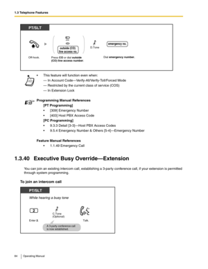 Page 841.3 Telephone Features
84 Operating Manual
1.3.40 Executive Busy Override—Extension
You can join an existing intercom call, establishing a 3-party conference call, if your extension is permitted 
through system programming.
To join an intercom call
 This feature will function even when:
— In Account Code—Verify-All/Verify-Toll/Forced Mode
— Restricted by the current class of service (COS)
— In Extension Lock
Programming Manual References
[PT Programming]
 [309] Emergency Number
 [403] Host PBX Access...