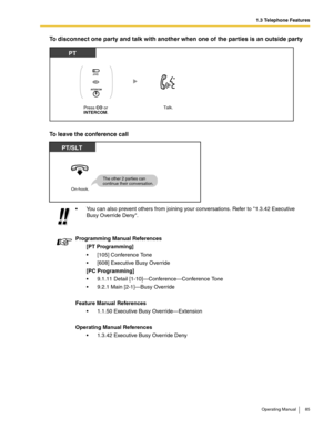 Page 851.3 Telephone Features
Operating Manual 85
To disconnect one party and talk with another when one of the parties is an outside party
To leave the conference call
 You can also prevent others from joining your conversations. Refer to 1.3.42 Executive 
Busy Override Deny.
Programming Manual References
[PT Programming]
 [105] Conference Tone
 [608] Executive Busy Override
[PC Programming]
 9.1.11 Detail [1-10]—Conference—Conference Tone
 9.2.1 Main [2-1]—Busy Override
Feature Manual References
 1.1.50...