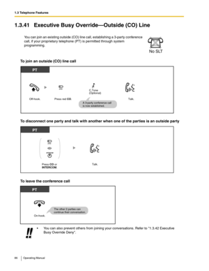 Page 861.3 Telephone Features
86 Operating Manual
1.3.41 Executive Busy Override—Outside (CO) Line
To join an outside (CO) line call
To disconnect one party and talk with another when one of the parties is an outside party
To leave the conference call
You can join an existing outside (CO) line call, establishing a 3-party conference 
call, if your proprietary telephone (PT) is permitted through system 
programming.
 You can also prevent others from joining your conversations. Refer to 1.3.42 Executive 
Busy...