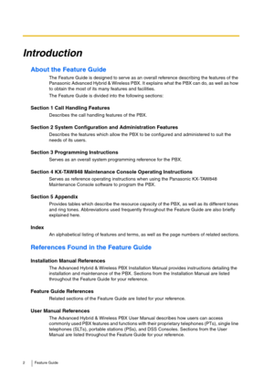 Page 22 Feature Guide
Introduction
About the Feature Guide
The Feature Guide is designed to serve as an overall reference describing the features of the 
Panasonic Advanced Hybrid & Wireless PBX. It explains what the PBX can do, as well as how 
to obtain the most of its many features and facilities.
The Feature Guide is divided into the following sections:
Section 1 Call Handling Features
Describes the call handling features of the PBX.
Section 2 System Configuration and Administration Features
Describes the...
