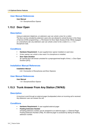 Page 1021.15 Optional Device Features
102 Feature Guide
User Manual References
User Manual
1.9.1 Doorphone/Door Opener
1.15.2 Door Open
Description
Using an extension telephone, an extension user can unlock a door for a visitor. 
The door can be unlocked by extension users who are allowed to unlock the door in the Class 
of Service (COS) programming (  Permission for Door Open Access [512]). While engaged 
on a doorphone call, any extension user can unlock a door to let a visitor in (  1.15.1 
Doorphone Call)....