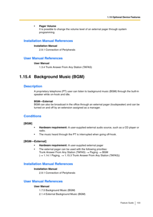 Page 1031.15 Optional Device Features
Feature Guide 103
Pager Volume
It is possible to change the volume level of an external pager through system 
programming.
Installation Manual References
Installation Manual
2.9.1 Connection of Peripherals
User Manual References
User Manual
1.3.4 Trunk Answer From Any Station (TAFAS)
1.15.4 Background Music (BGM)
Description
A proprietary telephone (PT) user can listen to background music (BGM) through the built-in 
speaker while on-hook and idle.
BGM—External
BGM can also...