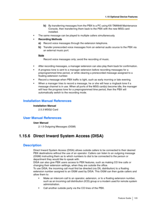 Page 1051.15 Optional Device Features
Feature Guide 105
b)By transferring messages from the PBX to a PC using KX-TAW848 Maintenance 
Console, then transferring them back to the PBX with the new MSG card 
installed.
The same message can be played to multiple callers simultaneously.
Recording Methods
a)Record voice messages through the extension telephone.
b)Transfer prerecorded voice messages from an external audio source to the PBX via 
an external music port.
Note
Record voice messages only; avoid the...