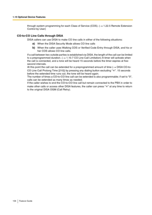 Page 1081.15 Optional Device Features
108 Feature Guide
through system programming for each Class of Service (COS). (  1.22.5 Remote Extension 
Control by User)
CO-to-CO Line Calls through DISA
DISA callers can use DISA to make CO line calls in either of the following situations:
a)When the DISA Security Mode allows CO line calls
b)When the caller uses Walking COS or Verified Code Entry through DISA, and his or 
her COS allows CO line calls.
If a call between two outside parties is established via DISA, the...