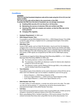 Page 1111.15 Optional Device Features
Feature Guide 111
Conditions
WARNINGThere is a risk that fraudulent telephone calls will be made using the CO-to-CO Line Call 
feature of DISA.
The cost of such calls will be billed to the owner/renter of the PBX.
To protect the PBX from this kind of fraudulent use, we strongly recommend:
a)Enabling DISA security (CO Line Security or All Security).
b)Maintaining the secrecy of extension PINs and verified code PINs.
c)Selecting PINs which are complex and random, so that the...