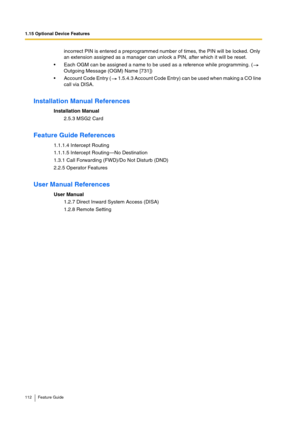 Page 1121.15 Optional Device Features
112 Feature Guide
incorrect PIN is entered a preprogrammed number of times, the PIN will be locked. Only 
an extension assigned as a manager can unlock a PIN, after which it will be reset.
Each OGM can be assigned a name to be used as a reference while programming. (  
Outgoing Message (OGM) Name [731])
Account Code Entry (  1.5.4.3 Account Code Entry) can be used when making a CO line 
call via DISA.
Installation Manual References
Installation Manual
2.5.3 MSG2 Card...