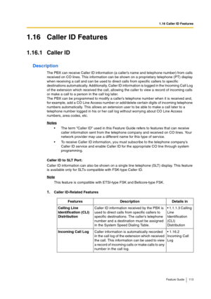 Page 1131.16 Caller ID Features
Feature Guide 113
1.16 Caller ID Features
1.16.1 Caller ID
Description
The PBX can receive Caller ID information (a caller’s name and telephone number) from calls 
received on CO lines. This information can be shown on a proprietary telephone (PT) display 
when receiving a call and can be used to direct calls from specific callers to specific 
destinations automatically. Additionally, Caller ID information is logged in the Incoming Call Log 
of the extension which received the...