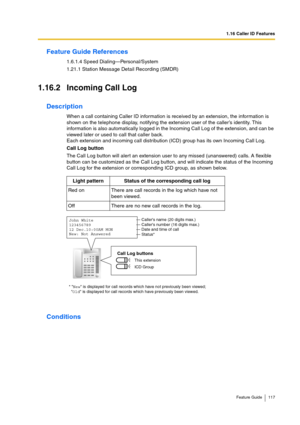 Page 1171.16 Caller ID Features
Feature Guide 117
Feature Guide References
1.6.1.4 Speed Dialing—Personal/System
1.21.1 Station Message Detail Recording (SMDR)
1.16.2 Incoming Call Log
Description
When a call containing Caller ID information is received by an extension, the information is 
shown on the telephone display, notifying the extension user of the caller’s identity. This 
information is also automatically logged in the Incoming Call Log of the extension, and can be 
viewed later or used to call that...