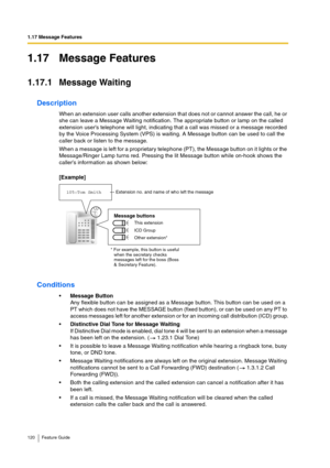 Page 1201.17 Message Features
120 Feature Guide
1.17 Message Features
1.17.1 Message Waiting
Description
When an extension user calls another extension that does not or cannot answer the call, he or 
she can leave a Message Waiting notification. The appropriate button or lamp on the called 
extension user’s telephone will light, indicating that a call was missed or a message recorded 
by the Voice Processing System (VPS) is waiting. A Message button can be used to call the 
caller back or listen to the message....