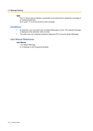 Page 1221.17 Message Features
122 Feature Guide
Note
The % shown above indicates a parameter to be entered when assigning a message at 
an individual extension.
Up to seven %s can be stored for each message.
Conditions
An extension user can select only one Absent Message at a time. The selected message 
is displayed at the extension while on-hook.
The caller must use a display proprietary telephone (PT) to see the Absent Message.
User Manual References
User Manual
1.5.2 Absent Message
3.1.2 Settings on the...