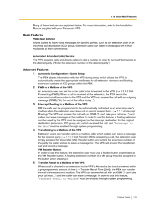 Page 1331.19 Voice Mail Features
Feature Guide 133
Many of these features are explained below. For more information, refer to the Installation 
Manual supplied with your Panasonic VPS.
Basic Features
Voice Mail Service
Allows callers to leave voice messages for specific parties, such as an extension user or an 
incoming call distribution (ICD) group. Extension users can listen to messages left in their 
mailboxes at their convenience.
Automated Attendant (AA) Service
The VPS answers calls and directs callers to...