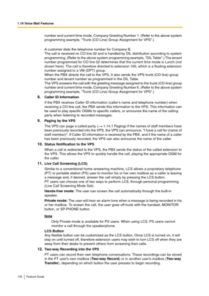 Page 1361.19 Voice Mail Features
136 Feature Guide
number and current time mode, Company Greeting Number 1. (Refer to the above system 
programming example, Trunk (CO Line) Group Assignment for VPS.) 
A customer dials the telephone number for Company B.
The call is received on CO line 02 and is handled by DIL distribution according to system 
programming. (Refer to the above system programming example, DIL Table.) The tenant 
number programmed for CO line 02 determines that the current time mode is Lunch (not...