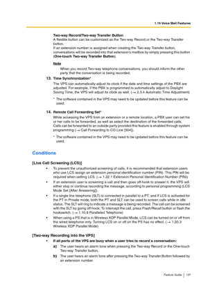 Page 1371.19 Voice Mail Features
Feature Guide 137
Two-way Record/Two-way Transfer Button
A flexible button can be customized as the Two-way Record or the Two-way Transfer 
button.
If an extension number is assigned when creating the Two-way Transfer button, 
conversations will be recorded into that extension’s mailbox by simply pressing this button 
(One-touch Two-way Transfer Button).
Note
When you record Two-way telephone conversations, you should inform the other 
party that the conversation is being...