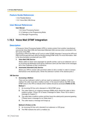 Page 1381.19 Voice Mail Features
138 Feature Guide
Feature Guide References
1.18.2 Flexible Buttons
1.19.1 Voice Mail (VM) Group
User Manual References
User Manual
1.9.3 Voice Processing System
3.1.2 Settings on the Programming Mode
3.2.2 Manager Programming
1.19.3 Voice Mail DTMF Integration
Description
A Panasonic Voice Processing System (VPS) or similar product from another manufacturer 
can provide Voice Mail (VM) and Automated Attendant (AA) services when connected to the 
SLT ports of this PBX.
Connecting...