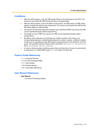 Page 1431.19 Voice Mail Features
Feature Guide 143
Conditions
After the VPS answers a call, the PBX sends Follow on ID information to the VPS. The 
amount of time before the PBX sends this data is programmable.
After the VPS transfers a call to the PBX via AA service, the PBX sends a DTMF status 
signal to indicate the status of the called party. The amount of time before the PBX sends 
this status signal is programmable.
The amount of time (inter-digit time) between each individual DTMF tone sent by the PBX...