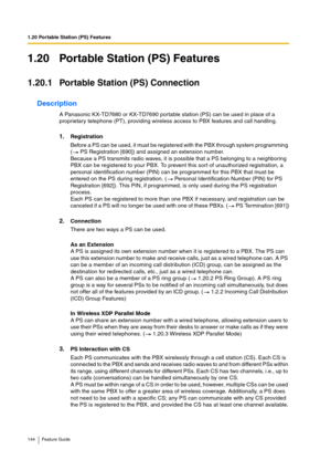 Page 1441.20 Portable Station (PS) Features
144 Feature Guide
1.20 Portable Station (PS) Features
1.20.1 Portable Station (PS) Connection
Description
A Panasonic KX-TD7680 or KX-TD7690 portable station (PS) can be used in place of a 
proprietary telephone (PT), providing wireless access to PBX features and call handling.
1.Registration
Before a PS can be used, it must be registered with the PBX through system programming 
(  PS Registration [690]) and assigned an extension number.
Because a PS transmits radio...