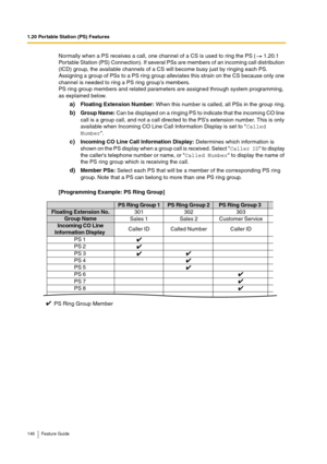 Page 1461.20 Portable Station (PS) Features
146 Feature Guide
Normally when a PS receives a call, one channel of a CS is used to ring the PS (  1.20.1 
Por table Station (PS) Connection). If several PSs are members of an incoming call distribution 
(ICD) group, the available channels of a CS will become busy just by ringing each PS. 
Assigning a group of PSs to a PS ring group alleviates this strain on the CS because only one 
channel is needed to ring a PS ring group’s members.
PS ring group members and related...