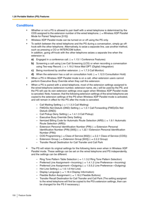 Page 1501.20 Portable Station (PS) Features
150 Feature Guide
Conditions
Whether or not a PS is allowed to pair itself with a wired telephone is determined by the 
COS assigned to the extension number of the wired telephone. (  Wireless XDP Parallel 
Mode for Paired Telephone [515])
Wireless XDP Parallel mode can be turned on or off using the PS only.
To switch between the wired telephone and the PS during a conversation, simply go off-
hook with the other telephone. Alternatively, to seize a separate line,...