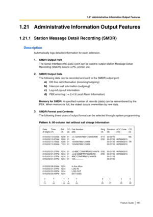 Page 1531.21 Administrative Information Output Features
Feature Guide 153
1.21 Administrative Information Output Features
1.21.1 Station Message Detail Recording (SMDR)
Description
Automatically logs detailed information for each extension. 
1.SMDR Output Port
The Serial Interface (RS-232C) port can be used to output Station Message Detail 
Recording (SMDR) data to a PC, printer, etc.
2.SMDR Output Data
The following data can be recorded and sent to the SMDR output port:
a)CO line call information...