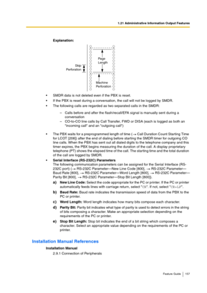 Page 1571.21 Administrative Information Output Features
Feature Guide 157
Explanation:
SMDR data is not deleted even if the PBX is reset.
If the PBX is reset during a conversation, the call will not be logged by SMDR.
The following calls are regarded as two separated calls in the SMDR:
The PBX waits for a preprogrammed length of time (  Call Duration Count Starting Time 
for LCOT [208]) after the end of dialing before starting the SMDR timer for outgoing CO 
line calls. When the PBX has sent out all dialed...