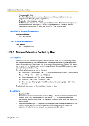 Page 1621.22 Extension Controlling Features
162 Feature Guide
Programmable Time
The Alarm Ringing time, the number of alarm repeat times, and Interval time are 
programmable through system programming.
To use the voice message feature: 
An MSG card is required and a message must be recorded. An extension assigned as a 
manager can record messages. (  1.15.5 Outgoing Message (OGM)) A different 
message can be assigned for each time mode (  2.2.4 Time Service).
Installation Manual References
Installation Manual...