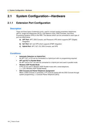 Page 1682.1 System Configuration—Hardware
168 Feature Guide
2.1 System Configuration—Hardware
2.1.1 Extension Port Configuration
Description
There are three types of extension ports, used to connect analog proprietary telephones 
(APTs), single line telephones (SLTs), Cell Stations (CSs), DSS Consoles, and Voice 
Processing Systems (VPS) to the PBX. The devices which can be connected to each type of 
port are listed below.
a)APT Port: APT, DSS Console, and Panasonic VPS which supports DPT (Digital) 
Integration...