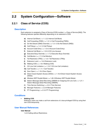 Page 1692.2 System Configuration—Software
Feature Guide 169
2.2 System Configuration—Software
2.2.1 Class of Service (COS)
Description
Each extension is assigned a Class of Service (COS) number (  Class of Service [602]). The 
following features operate differently depending on an extension’s COS.
a)Internal Call Block (  1.1.2.2 Internal Call Block)
b)Call Forwarding (FWD) (  1.3.1.2 Call Forwarding (FWD))
c)Do Not Disturb (DND) Override (  1.3.1.3 Do Not Disturb (DND))
d)Call Pickup (  1.4.1.3 Call Pickup)...