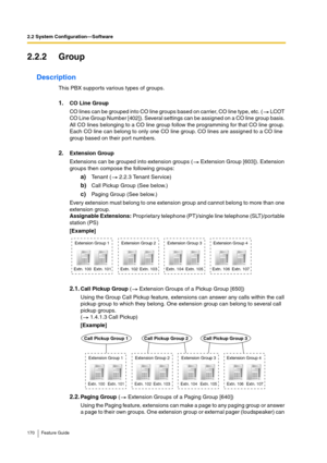 Page 1702.2 System Configuration—Software
170 Feature Guide
2.2.2 Group
Description
This PBX supports various types of groups.
1.CO Line Group
CO lines can be grouped into CO line groups based on carrier, CO line type, etc. (  LCOT 
CO Line Group Number [402]). Several settings can be assigned on a CO line group basis. 
All CO lines belonging to a CO line group follow the programming for that CO line group. 
Each CO line can belong to only one CO line group. CO lines are assigned to a CO line 
group based on...