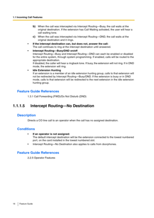 Page 181.1 Incoming Call Features
18 Feature Guide
b)When the call was intercepted via Intercept Routing—Busy, the call waits at the 
original destination. If the extension has Call Waiting activated, the user will hear a 
call waiting tone.
c)When the call was intercepted via Intercept Routing—DND, the call waits at the 
original destination and it rings.
If the intercept destination can, but does not, answer the call:
The call continues to ring at the intercept destination until answered.
Intercept...