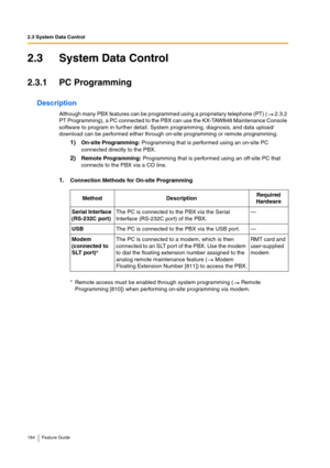 Page 1842.3 System Data Control
184 Feature Guide
2.3 System Data Control
2.3.1 PC Programming
Description
Although many PBX features can be programmed using a proprietary telephone (PT) (  2.3.2 
PT Programming), a PC connected to the PBX can use the KX-TAW848 Maintenance Console 
software to program in further detail. System programming, diagnosis, and data upload/
download can be performed either through on-site programming or remote programming.
1)On-site Programming: Programming that is performed using an...