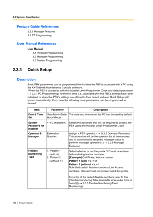 Page 1882.3 System Data Control
188 Feature Guide
Feature Guide References
2.2.6 Manager Features
3.3 PT Programming
User Manual References
User Manual
3.1 Personal Programming
3.2 Manager Programming
3.3 System Programming
2.3.3 Quick Setup
Description
Basic PBX parameters can be programmed the first time the PBX is accessed with a PC using 
the KX-TAW848 Maintenance Console software.
 When the PBX is accessed with the Installer Level Programmer Code and default password 
(  2.3.1 PC Programming), for the first...