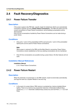 Page 1962.4 Fault Recovery/Diagnostics
196 Feature Guide
2.4 Fault Recovery/Diagnostics
2.4.1 Power Failure Transfer
Description
If the power supply to the PBX fails, specific single line telephones (SLTs) are automatically 
connected to specific CO lines (Power Failure Connections). The PBX will switch from the 
current connections to Power Failure Connections, and all existing conversations will be 
disconnected.
Only CO line conversations handled by Power Failure Connections can be made during a 
power...