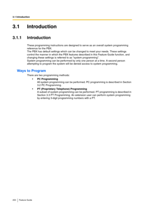 Page 2003.1 Introduction
200 Feature Guide
3.1 Introduction
3.1.1 Introduction
These programming instructions are designed to serve as an overall system programming 
reference for the PBX.
The PBX has default settings which can be changed to meet your needs. These settings 
control the manner in which the PBX features described in this Feature Guide function, and 
changing these settings is referred to as system programming.
System programming can be performed by only one person at a time. A second person...