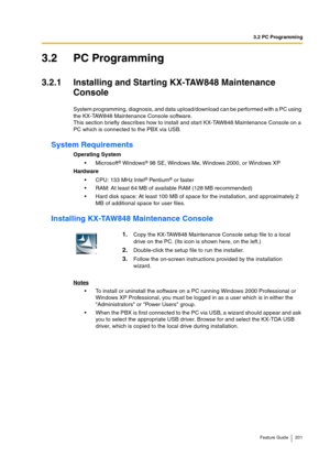 Page 2013.2 PC Programming
Feature Guide 201
3.2 PC Programming
3.2.1 Installing and Starting KX-TAW848 Maintenance 
Console
System programming, diagnosis, and data upload/download can be performed with a PC using 
the KX-TAW848 Maintenance Console software.
This section briefly describes how to install and start KX-TAW848 Maintenance Console on a 
PC which is connected to the PBX via USB.
System Requirements
Operating System
Microsoft® Windows® 98 SE, Windows Me, Windows 2000, or Windows XP
Hardware
CPU: 133...