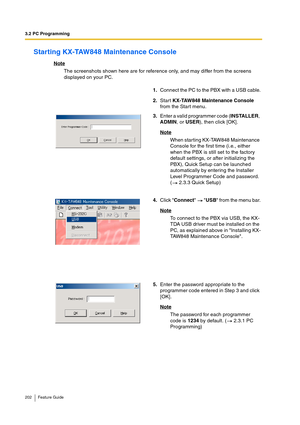 Page 2023.2 PC Programming
202 Feature Guide
Starting KX-TAW848 Maintenance Console
Note
The screenshots shown here are for reference only, and may differ from the screens 
displayed on your PC.
1.Connect the PC to the PBX with a USB cable.
2.Start KX-TAW848 Maintenance Console 
from the Start menu.
3.Enter a valid programmer code (INSTALLER, 
ADMIN, or USER), then click [OK]. 
Note
When starting KX-TAW848 Maintenance 
Console for the first time (i.e., either 
when the PBX is still set to the factory 
default...