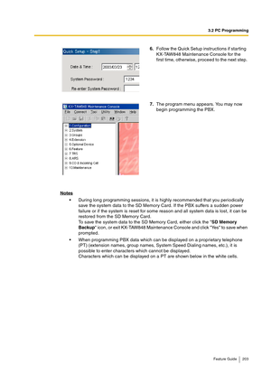 Page 2033.2 PC Programming
Feature Guide 203
Notes
During long programming sessions, it is highly recommended that you periodically 
save the system data to the SD Memory Card. If the PBX suffers a sudden power 
failure or if the system is reset for some reason and all system data is lost, it can be 
restored from the SD Memory Card.
To save the system data to the SD Memory Card, either click the SD Memory 
Backup icon, or exit KX-TAW848 Maintenance Console and click Yes to save when 
prompted.
When...