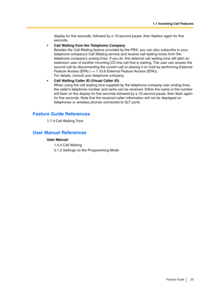 Page 231.1 Incoming Call Features
Feature Guide 23
display for five seconds, followed by a 10-second pause, then flashes again for five 
seconds.
Call Waiting from the Telephone Company
Besides the Call Waiting feature provided by the PBX, you can also subscribe to your 
telephone company’s Call Waiting service and receive call waiting tones from the 
telephone company’s analog lines. If you do, this external call waiting tone will alert an 
extension user of another incoming CO line call that is waiting. The...