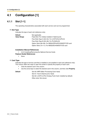 Page 2344.1 Configuration [1]
234 Feature Guide
4.1 Configuration [1]
4.1.1 Slot [1-1]
The operating characteristics associated with each service card can be programmed.
Slot Type
Indicates the type of each slot (reference only).
Card Type
Indicates the type of service card that is installed or pre-installed in each slot (reference only).
This column offers two ways to open the screen to specify the property of each card:
Click the desired card in the column.
Use the arrow keys to select the desired card in...