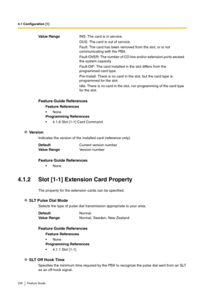 Page 2364.1 Configuration [1]
236 Feature Guide
Versi o n
Indicates the version of the installed card (reference only).
4.1.2 Slot [1-1] Extension Card Property
The property for the extension cards can be specified.
SLT Pulse Dial Mode
Selects the type of pulse dial transmission appropriate to your area.
SLT Off Hook Time
Specifies the minimum time required by the PBX to recognize the pulse dial sent from an SLT 
as an off-hook signal. Va lu e  Ra n g eINS: The card is in service.
OUS: The card is out of...