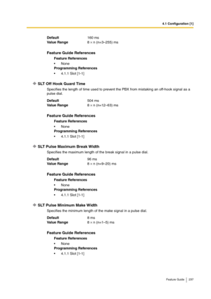 Page 2374.1 Configuration [1]
Feature Guide 237
SLT Off Hook Guard Time
Specifies the length of time used to prevent the PBX from mistaking an off-hook signal as a 
pulse dial.
SLT Pulse Maximum Break Width
Specifies the maximum length of the break signal in a pulse dial. 
SLT Pulse Minimum Make Width
Specifies the minimum length of the make signal in a pulse dial.  Default160 ms
Va lu e  Ra n g e8 × n (n=3–255) ms
Feature Guide References
Feature References
None
Programming References
4.1.1 Slot [1-1]...