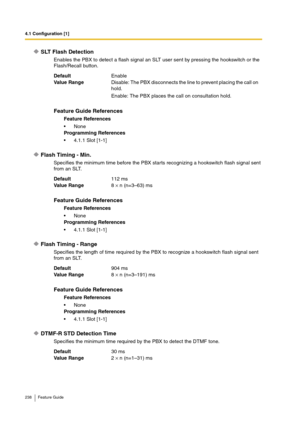 Page 2384.1 Configuration [1]
238 Feature Guide
SLT Flash Detection
Enables the PBX to detect a flash signal an SLT user sent by pressing the hookswitch or the 
Flash/Recall button.
Flash Timing - Min.
Specifies the minimum time before the PBX starts recognizing a hookswitch flash signal sent 
from an SLT.
Flash Timing - Range
Specifies the length of time required by the PBX to recognize a hookswitch flash signal sent 
from an SLT.
DTMF-R STD Detection Time
Specifies the minimum time required by the PBX to...