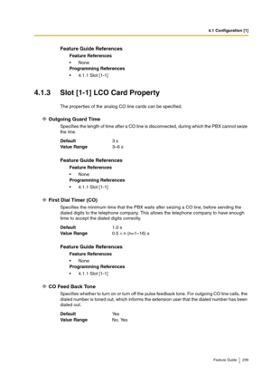 Page 2394.1 Configuration [1]
Feature Guide 239
4.1.3 Slot [1-1] LCO Card Property
The properties of the analog CO line cards can be specified.
Outgoing Guard Time
Specifies the length of time after a CO line is disconnected, during which the PBX cannot seize 
the line.
First Dial Timer (CO)
Specifies the minimum time that the PBX waits after seizing a CO line, before sending the 
dialed digits to the telephone company. This allows the telephone company to have enough 
time to accept the dialed digits...