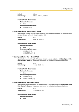 Page 2414.1 Configuration [1]
Feature Guide 241
Low Speed Pulse Dial—Pulse % Break
Specifies the % break for a low speed pulse dial. This is the ratio between the break (on-hook) 
signal and make (off-hook) signal in a pulse dial.
Low Speed Pulse Dial—Break Width
Specifies the maximum length of the break signal in a low speed pulse dial. Low Speed Pulse 
Dial—Pulse % Break on this screen determines the value that can be specified here.
Low Speed Pulse Dial—Make Width
Specifies the minimum length of the make...