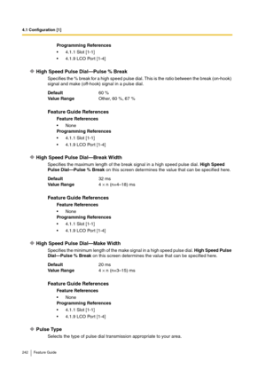 Page 2424.1 Configuration [1]
242 Feature Guide
High Speed Pulse Dial—Pulse % Break
Specifies the % break for a high speed pulse dial. This is the ratio between the break (on-hook) 
signal and make (off-hook) signal in a pulse dial.
High Speed Pulse Dial—Break Width
Specifies the maximum length of the break signal in a high speed pulse dial. High Speed 
Pulse Dial—Pulse % Break on this screen determines the value that can be specified here.
High Speed Pulse Dial—Make Width
Specifies the minimum length of the...