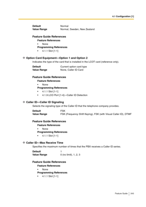 Page 2434.1 Configuration [1]
Feature Guide 243
Option Card Equipment—Option 1 and Option 2
Indicates the type of the card that is installed in the LCOT card (reference only).
Caller ID—Caller ID Signaling
Selects the signaling type of the Caller ID that the telephone company provides.
Caller ID—Max Receive Time
Specifies the maximum number of times that the PBX receives a Caller ID series. DefaultNormal 
Va lu e  Ra n g eNormal, Sweden, New Zealand 
Feature Guide References
Feature References
None
Programming...