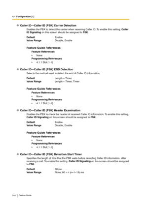 Page 2444.1 Configuration [1]
244 Feature Guide
Caller ID—Caller ID (FSK) Carrier Detection
Enables the PBX to detect the carrier when receiving Caller ID. To enable this setting, Caller 
ID Signaling on this screen should be assigned to FSK.
Caller ID—Caller ID (FSK) END Detection
Selects the method used to detect the end of Caller ID information.
Caller ID—Caller ID (FSK) Header Examination
Enables the PBX to check the header of received Caller ID information. To enable this setting, 
Caller ID Signaling on...