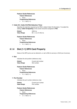 Page 2454.1 Configuration [1]
Feature Guide 245
Caller ID—Caller ID (FSK) Detection Timer
Specifies the total time required by the PBX to detect Caller ID information. To enable this 
setting, Caller ID Signaling on this screen should be assigned to FSK.
4.1.4 Slot [1-1] DPH Card Property
Status of the DPH ports can be referred to, or set to INS (in service) or OUS (out of service).
Slot
Indicates the slot position (reference only).
Port Number
Indicates the port number (reference only).
Feature Guide...
