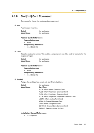 Page 2474.1 Configuration [1]
Feature Guide 247
4.1.6 Slot [1-1] Card Command
Commands for the service cards can be programmed.
INS
Puts the card in service.
OUS
Takes the card out of service. This enables a temporal non-use of the card, for example, for the 
purpose of repair.
Pre-INS
Assigns the card type to a certain sub-slot (Pre-installation). DefaultNot applicable.
Va lu e  Ra n g eNot applicable.
Feature Guide References
Feature References
None
Programming References
4.1.1 Slot [1-1]
DefaultNot...