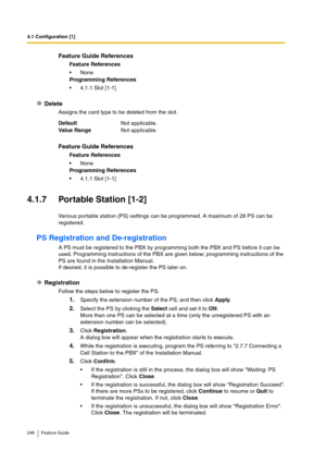 Page 2484.1 Configuration [1]
248 Feature Guide
Delete
Assigns the card type to be deleted from the slot.
4.1.7 Portable Station [1-2]
Various portable station (PS) settings can be programmed. A maximum of 28 PS can be 
registered.
PS Registration and De-registration
A PS must be registered to the PBX by programming both the PBX and PS before it can be 
used. Programming instructions of the PBX are given below; programming instructions of the 
PS are found in the Installation Manual.
If desired, it is possible...